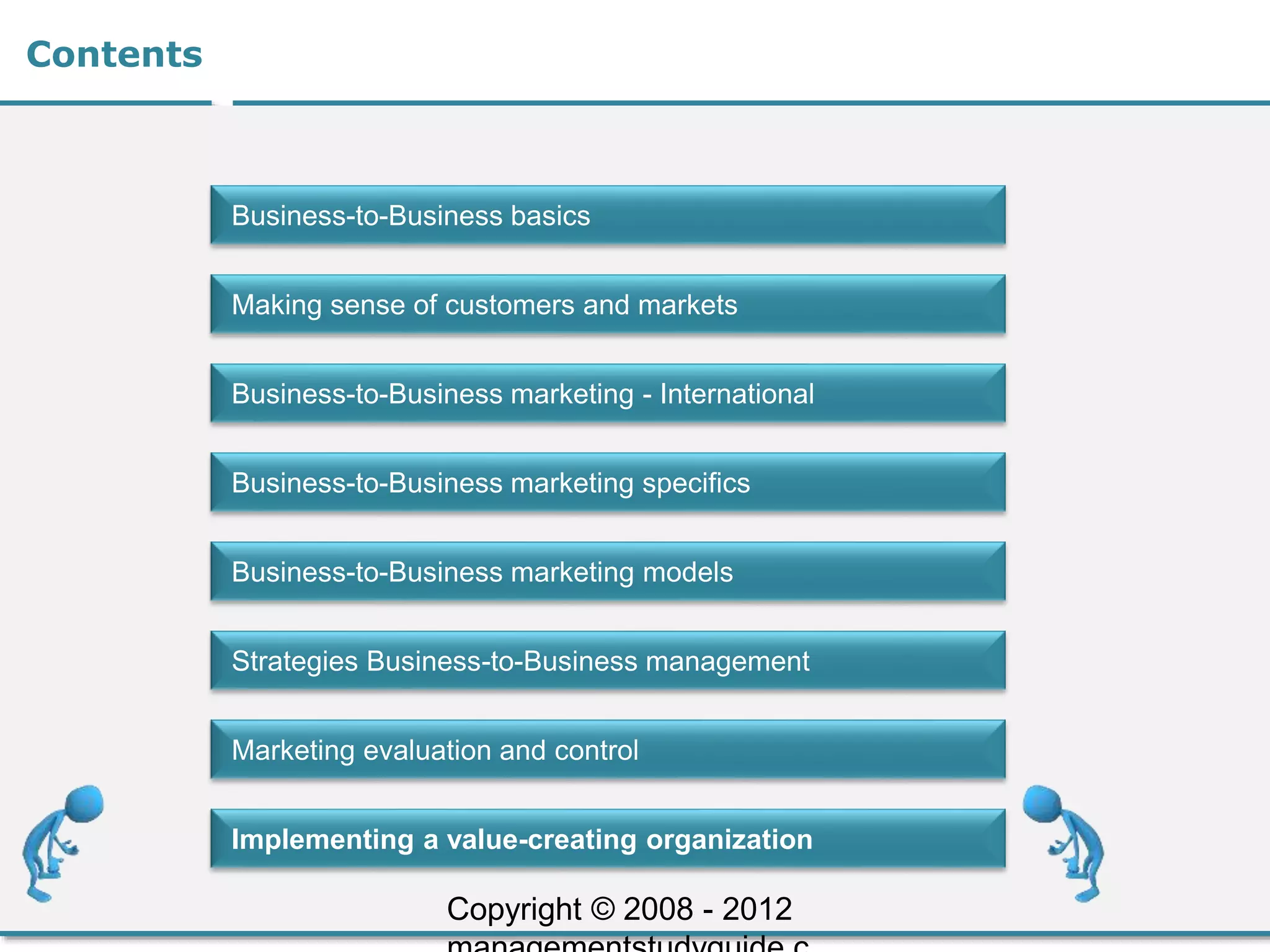 Contents
Business-to-Business basics
Making sense of customers and markets
Business-to-Business marketing - International
Business-to-Business marketing specifics
Business-to-Business marketing models
Strategies Business-to-Business management
Marketing evaluation and control
Implementing a value-creating organization
Copyright © 2008 - 2012
 
