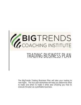 TRADING BUSINESS PLAN


The BigTrends Trading Business Plan will take your trading to
new highs. The four part worksheet will help you determine what
to trade and when to trade it while also showing you how to
execute the plan as a profitable business.
 