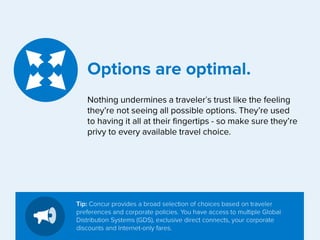 Options are optimal.
Nothing undermines a traveler’s trust like the feeling
they’re not seeing all possible options. They’re used
to having it all at their fingertips - so make sure they’re
privy to every available travel choice.

Tip: Concur provides a broad selection of choices based on traveler
preferences and corporate policies. You have access to multiple Global
Distribution Systems (GDS), exclusive direct connects, your corporate
discounts and Internet-only fares.

 