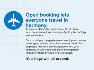 Open booking lets
everyone travel in
harmony.

To ensure efficient business travel for all, there
must be a harmonious marriage of policy, technology,
and satisfaction.
Concur bridges the gap between employees’ beloved
travel apps, and the control businesses need. Your
employee maintains travel autonomy, and your
company secures data and travel management —
no matter where the booking takes place.

It’s a huge win, all around.

 