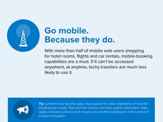 Go mobile.
Because they do.
With more than half of mobile web users shopping
for hotel rooms, flights and car rentals, mobile-booking
capabilities are a must. If it can’t be accessed
anywhere, at anytime, techy travelers are much less
likely to use it.

Tip: Let them use favorite apps, but capture the data regardless of how the
booking was made. TripLink from Concur can help gather reservation data,
apply company policies and ensure you can find employees in the event of
a travel disruption.

 