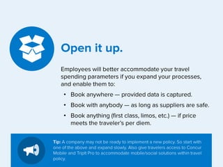 Open it up.
Employees will better accommodate your travel
spending parameters if you expand your processes,
and enable them to:
• Book anywhere — provided data is captured.
• Book with anybody — as long as suppliers are safe.
• Book anything (first class, limos, etc.) — if price
meets the traveler’s per diem.
Tip: A company may not be ready to implement a new policy. So start with
one of the above and expand slowly. Also give travelers access to Concur
Mobile and TripIt Pro to accommodate mobile/social solutions within travel
policy.

 