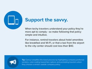 Support the savvy.
When techy travelers understand your policy they’re
more apt to comply - so make following that policy
simple and intuitive.
For instance, remind travelers about hotel amenities
like breakfast and Wi-Fi, or that a taxi from the airport
to the city center should cost less than $40.

Tip: Concur simplifies the travel process by highlighting company-preferred
vendors, color-coding lowest-fare options and prompting travelers when
they choose a vendor outside company policy.

 