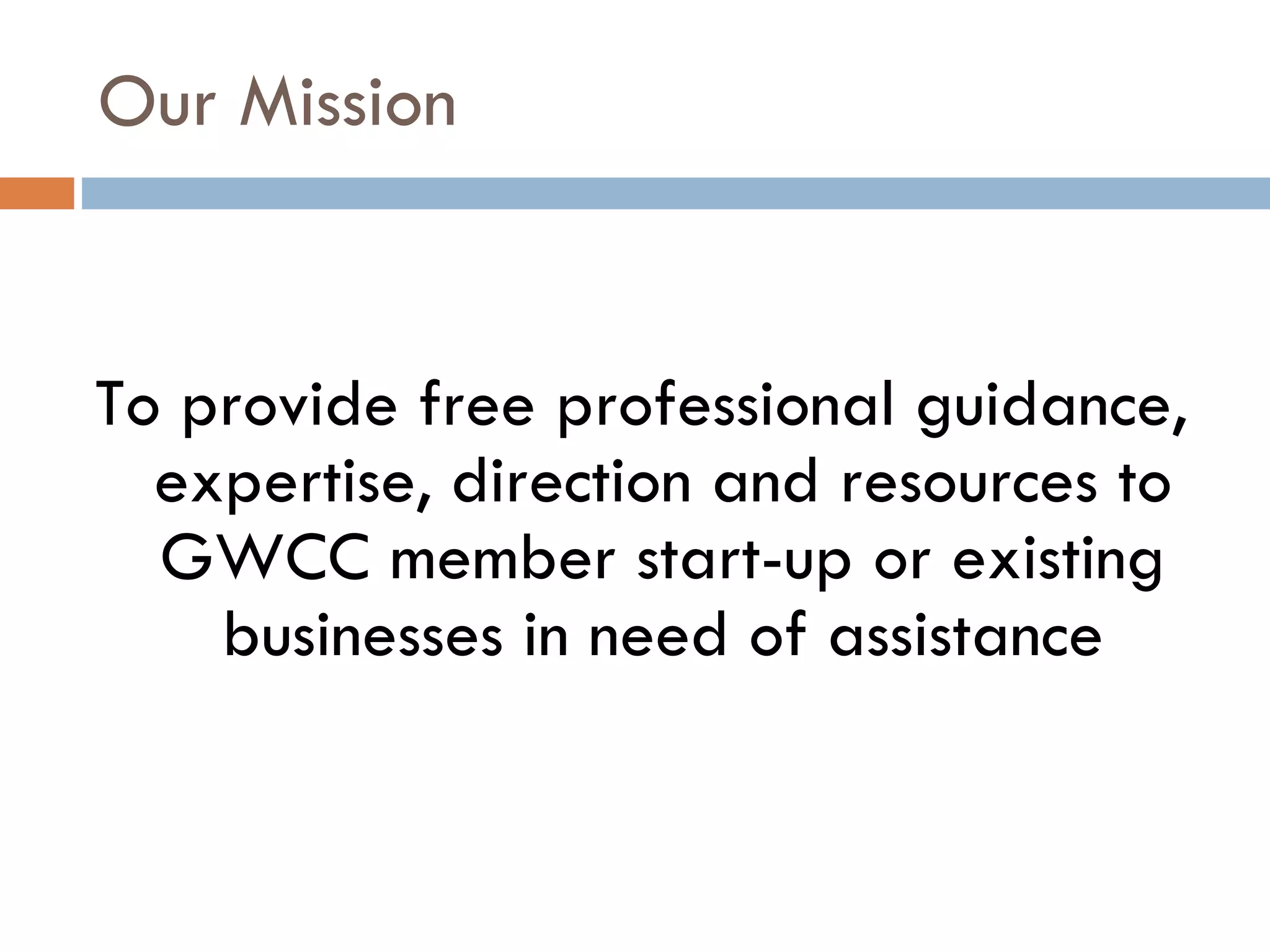 Our Mission To provide free professional guidance, expertise, direction and resources to GWCC member start-up or existing businesses in need of assistance 