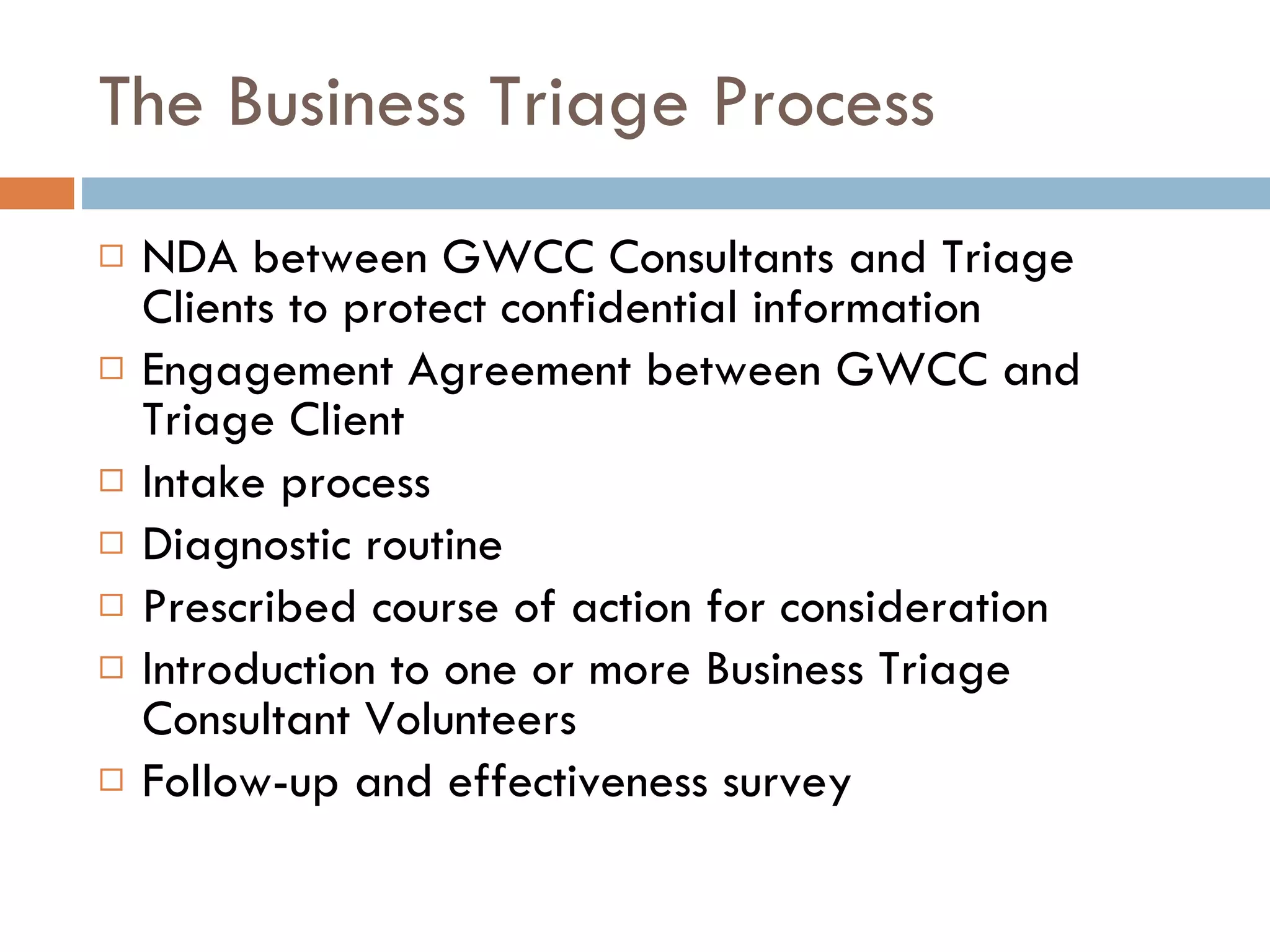 The Business Triage Process NDA between GWCC Consultants and Triage Clients to protect confidential information Engagement Agreement between GWCC and Triage Client Intake process Diagnostic routine Prescribed course of action for consideration Introduction to one or more Business Triage Consultant Volunteers Follow-up and effectiveness survey 