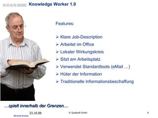 Knowledge Worker 1.0 Features: Klare Job-Description Arbeitet im Office Lokaler Wirkungskreis Sitzt am Arbeitsplatz  Verwendet Standardtools (eMail …) Hüter der Information Traditionelle Informationsbeschaffung 05.06.09 ©  Qualysoft GmbH … spielt innerhalb der Grenzen… 