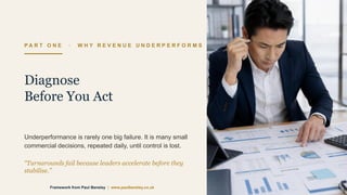 P A R T O N E · W H Y R E V E N U E U N D E R P E R F O R M S
Diagnose
Before You Act
Underperformance is rarely one big failure. It is many small
commercial decisions, repeated daily, until control is lost.
“Turnarounds fail because leaders accelerate before they
stabilise.”
Framework from Paul Bensley | www.paulbensley.co.uk
 