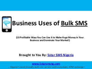 Business Uses of Bulk SMS
       (10 Profitable Ways You Can Use it to Make Huge Money in Your
                     Business and Dominate Your Market!)




          Brought to You By: 5star SMS Nigeria

                      www.5starsmsng.com
… Nigeria’s most friendly bulk sms service with automatic ATM recharge!
 