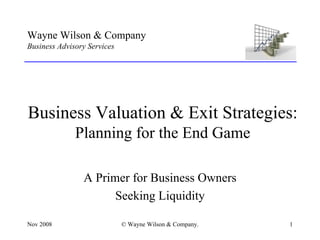 Wayne Wilson & Company
Business Advisory Services
___________________________________________________




Business Valuation & Exit Strategies:
              Planning for the End Game

                A Primer for Business Owners
                      Seeking Liquidity

Nov 2008                     © Wayne Wilson & Company.   1
 