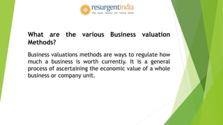 What are the various Business valuation
Methods?
Business valuations methods are ways to regulate how
much a business is worth currently. It is a general
process of ascertaining the economic value of a whole
business or company unit.
 