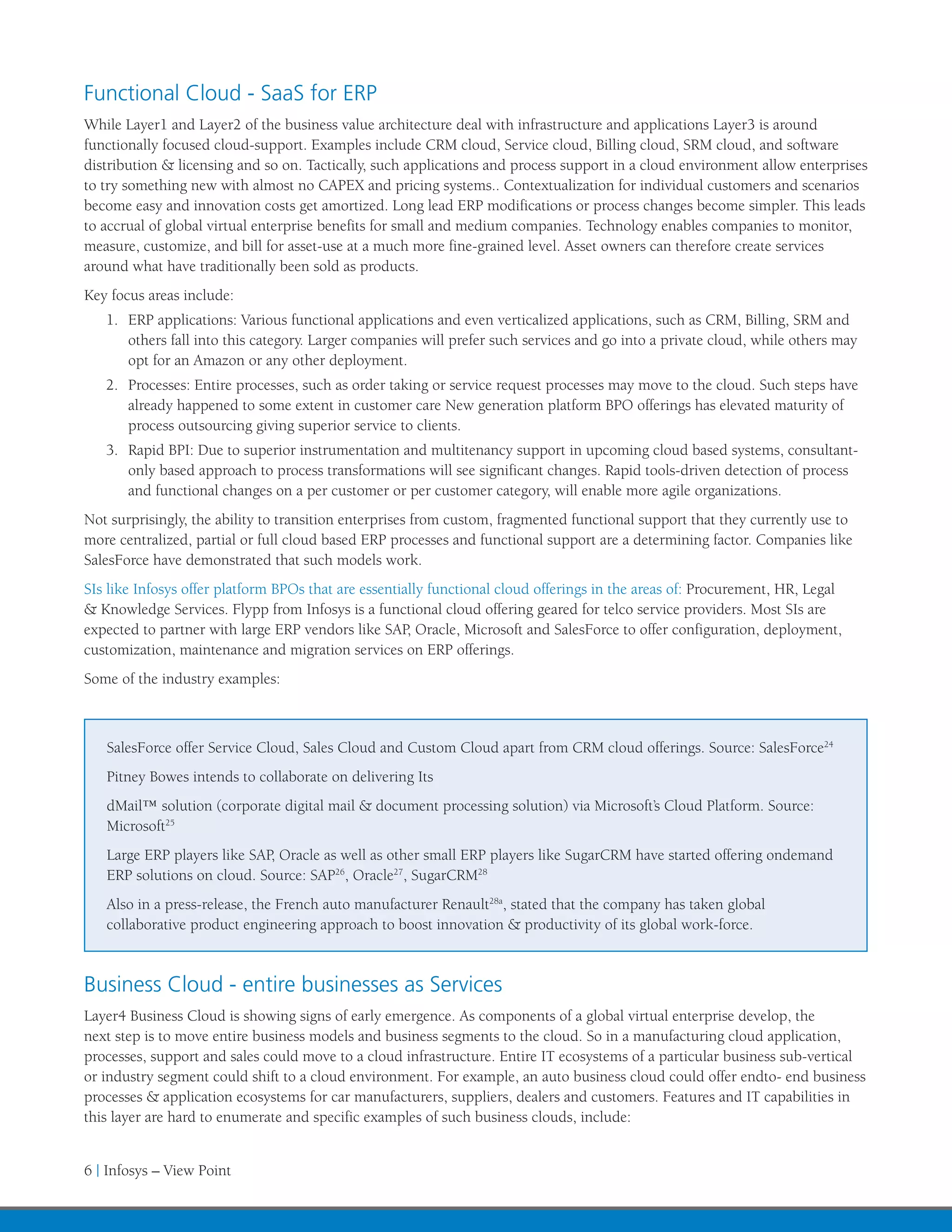 Functional Cloud - SaaS for ERP
While Layer1 and Layer2 of the business value architecture deal with infrastructure and applications Layer3 is around
functionally focused cloud-support. Examples include CRM cloud, Service cloud, Billing cloud, SRM cloud, and software
distribution & licensing and so on. Tactically, such applications and process support in a cloud environment allow enterprises
to try something new with almost no CAPEX and pricing systems.. Contextualization for individual customers and scenarios
become easy and innovation costs get amortized. Long lead ERP modifications or process changes become simpler. This leads
to accrual of global virtual enterprise benefits for small and medium companies. Technology enables companies to monitor,
measure, customize, and bill for asset-use at a much more fine-grained level. Asset owners can therefore create services
around what have traditionally been sold as products.
Key focus areas include:
   1.	 ERP applications: Various functional applications and even verticalized applications, such as CRM, Billing, SRM and
       others fall into this category. Larger companies will prefer such services and go into a private cloud, while others may
       opt for an Amazon or any other deployment.
   2.	 Processes: Entire processes, such as order taking or service request processes may move to the cloud. Such steps have
       already happened to some extent in customer care New generation platform BPO offerings has elevated maturity of
       process outsourcing giving superior service to clients.
   3.	 Rapid BPI: Due to superior instrumentation and multitenancy support in upcoming cloud based systems, consultant-
       only based approach to process transformations will see significant changes. Rapid tools-driven detection of process
       and functional changes on a per customer or per customer category, will enable more agile organizations.
Not surprisingly, the ability to transition enterprises from custom, fragmented functional support that they currently use to
more centralized, partial or full cloud based ERP processes and functional support are a determining factor. Companies like
SalesForce have demonstrated that such models work.
SIs like Infosys offer platform BPOs that are essentially functional cloud offerings in the areas of: Procurement, HR, Legal
& Knowledge Services. Flypp from Infosys is a functional cloud offering geared for telco service providers. Most SIs are
expected to partner with large ERP vendors like SAP, Oracle, Microsoft and SalesForce to offer configuration, deployment,
customization, maintenance and migration services on ERP offerings.
Some of the industry examples:



   SalesForce offer Service Cloud, Sales Cloud and Custom Cloud apart from CRM cloud offerings. Source: SalesForce24
   Pitney Bowes intends to collaborate on delivering Its
   dMail™ solution (corporate digital mail & document processing solution) via Microsoft’s Cloud Platform. Source:
   Microsoft25
   Large ERP players like SAP, Oracle as well as other small ERP players like SugarCRM have started offering ondemand
   ERP solutions on cloud. Source: SAP26, Oracle27, SugarCRM28
   Also in a press-release, the French auto manufacturer Renault28a, stated that the company has taken global
   collaborative product engineering approach to boost innovation & productivity of its global work-force.



Business Cloud - entire businesses as Services
Layer4 Business Cloud is showing signs of early emergence. As components of a global virtual enterprise develop, the
next step is to move entire business models and business segments to the cloud. So in a manufacturing cloud application,
processes, support and sales could move to a cloud infrastructure. Entire IT ecosystems of a particular business sub-vertical
or industry segment could shift to a cloud environment. For example, an auto business cloud could offer endto- end business
processes & application ecosystems for car manufacturers, suppliers, dealers and customers. Features and IT capabilities in
this layer are hard to enumerate and specific examples of such business clouds, include:


6 | Infosys – View Point
 