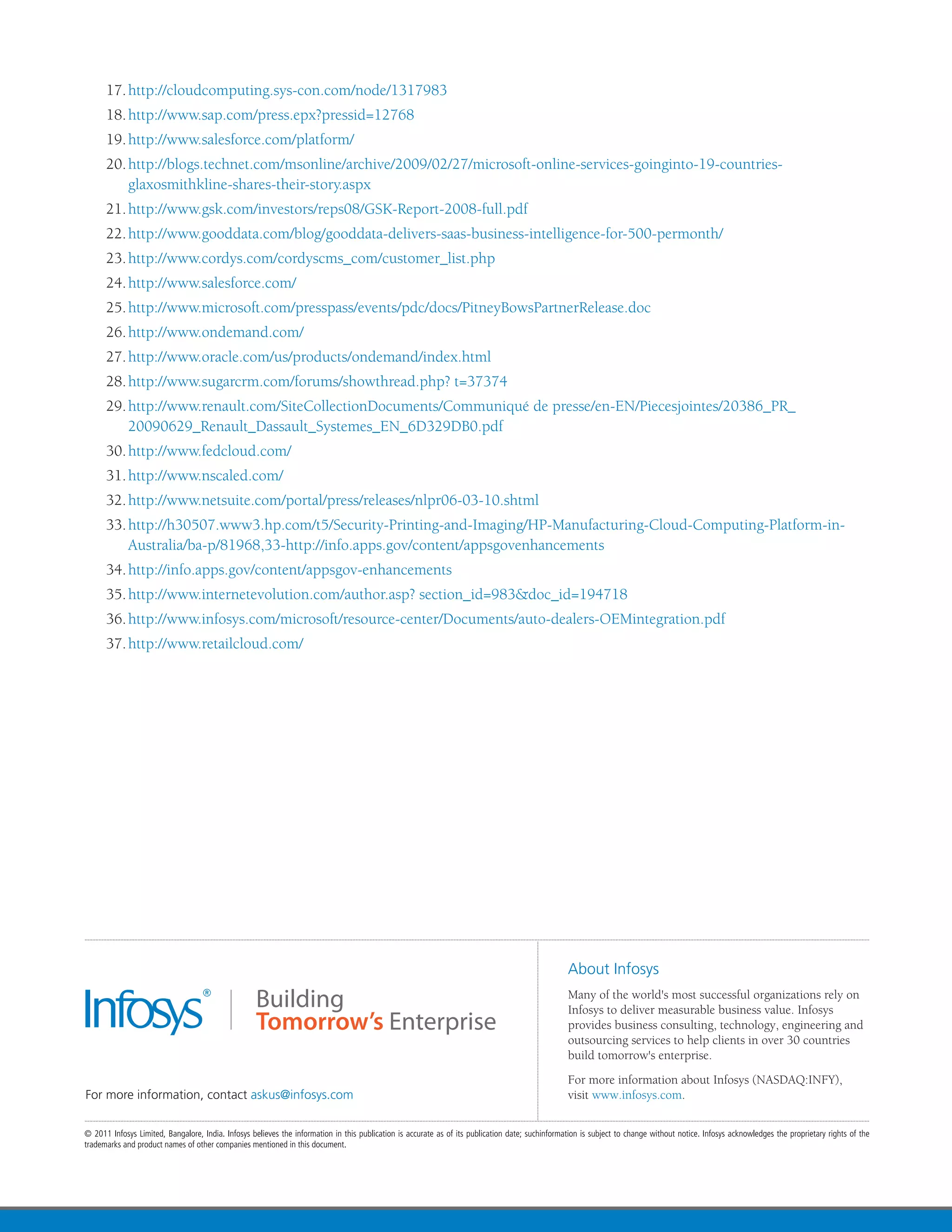 17.	http://cloudcomputing.sys-con.com/node/1317983
18.	http://www.sap.com/press.epx?pressid=12768
19.	http://www.salesforce.com/platform/
20.	http://blogs.technet.com/msonline/archive/2009/02/27/microsoft-online-services-goinginto-19-countries-
    glaxosmithkline-shares-their-story.aspx
21.	http://www.gsk.com/investors/reps08/GSK-Report-2008-full.pdf
22.	http://www.gooddata.com/blog/gooddata-delivers-saas-business-intelligence-for-500-permonth/
23.	http://www.cordys.com/cordyscms_com/customer_list.php
24.	http://www.salesforce.com/
25.	http://www.microsoft.com/presspass/events/pdc/docs/PitneyBowsPartnerRelease.doc
26.	http://www.ondemand.com/
27.	http://www.oracle.com/us/products/ondemand/index.html
28.	http://www.sugarcrm.com/forums/showthread.php? t=37374
29.	http://www.renault.com/SiteCollectionDocuments/Communiqué de presse/en-EN/Piecesjointes/20386_PR_
    20090629_Renault_Dassault_Systemes_EN_6D329DB0.pdf
30.	http://www.fedcloud.com/
31.	http://www.nscaled.com/
32.	http://www.netsuite.com/portal/press/releases/nlpr06-03-10.shtml
33.	http://h30507.www3.hp.com/t5/Security-Printing-and-Imaging/HP-Manufacturing-Cloud-Computing-Platform-in-
    Australia/ba-p/81968,33-http://info.apps.gov/content/appsgovenhancements
34.	http://info.apps.gov/content/appsgov-enhancements
35.	http://www.internetevolution.com/author.asp? section_id=983&doc_id=194718
36.	http://www.infosys.com/microsoft/resource-center/Documents/auto-dealers-OEMintegration.pdf
37.	http://www.retailcloud.com/
 