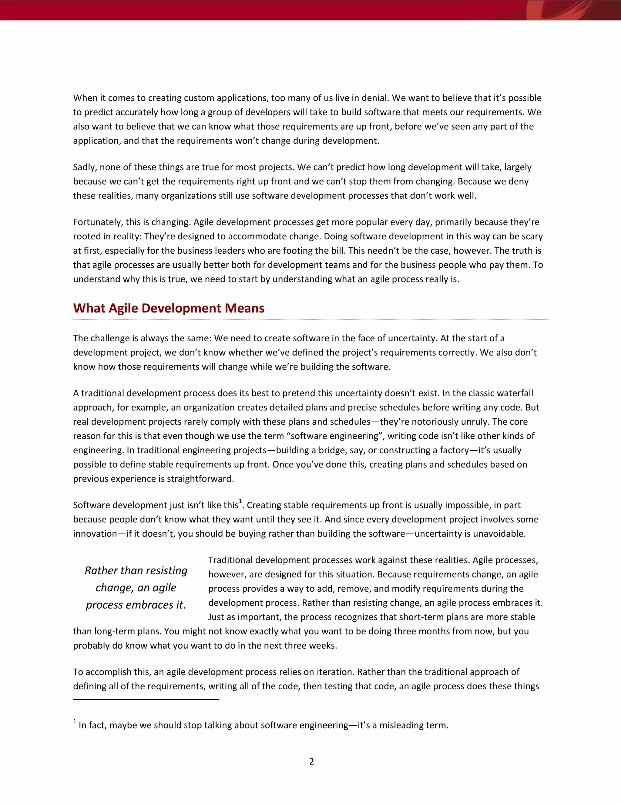 When it comes to creating custom applications, too many of us live in denial. We want to believe that it’s possible
to predict accurately how long a group of developers will take to build software that meets our requirements. We
also want to believe that we can know what those requirements are up front, before we’ve seen any part of the
application, and that the requirements won’t change during development.

Sadly, none of these things are true for most projects. We can’t predict how long development will take, largely
because we can’t get the requirements right up front and we can’t stop them from changing. Because we deny
these realities, many organizations still use software development processes that don’t work well.

Fortunately, this is changing. Agile development processes get more popular every day, primarily because they’re
rooted in reality: They’re designed to accommodate change. Doing software development in this way can be scary
at first, especially for the business leaders who are footing the bill. This needn’t be the case, however. The truth is
that agile processes are usually better both for development teams and for the business people who pay them. To
understand why this is true, we need to start by understanding what an agile process really is.

What Agile Development Means

The challenge is always the same: We need to create software in the face of uncertainty. At the start of a
development project, we don’t know whether we’ve defined the project’s requirements correctly. We also don’t
know how those requirements will change while we’re building the software.

A traditional development process does its best to pretend this uncertainty doesn’t exist. In the classic waterfall
approach, for example, an organization creates detailed plans and precise schedules before writing any code. But
real development projects rarely comply with these plans and schedules—they’re notoriously unruly. The core
reason for this is that even though we use the term “software engineering”, writing code isn’t like other kinds of
engineering. In traditional engineering projects—building a bridge, say, or constructing a factory—it’s usually
possible to define stable requirements up front. Once you’ve done this, creating plans and schedules based on
previous experience is straightforward.

                                          1
Software development just isn’t like this . Creating stable requirements up front is usually impossible, in part
because people don’t know what they want until they see it. And since every development project involves some
innovation—if it doesn’t, you should be buying rather than building the software—uncertainty is unavoidable.

                                Traditional development processes work against these realities. Agile processes,
     Rather than resisting      however, are designed for this situation. Because requirements change, an agile
       change, an agile         process provides a way to add, remove, and modify requirements during the
     process embraces it.       development process. Rather than resisting change, an agile process embraces it.
                                Just as important, the process recognizes that short-term plans are more stable
than long-term plans. You might not know exactly what you want to be doing three months from now, but you
probably do know what you want to do in the next three weeks.

To accomplish this, an agile development process relies on iteration. Rather than the traditional approach of
defining all of the requirements, writing all of the code, then testing that code, an agile process does these things


1
    In fact, maybe we should stop talking about software engineering—it’s a misleading term.


                                                           2
 
