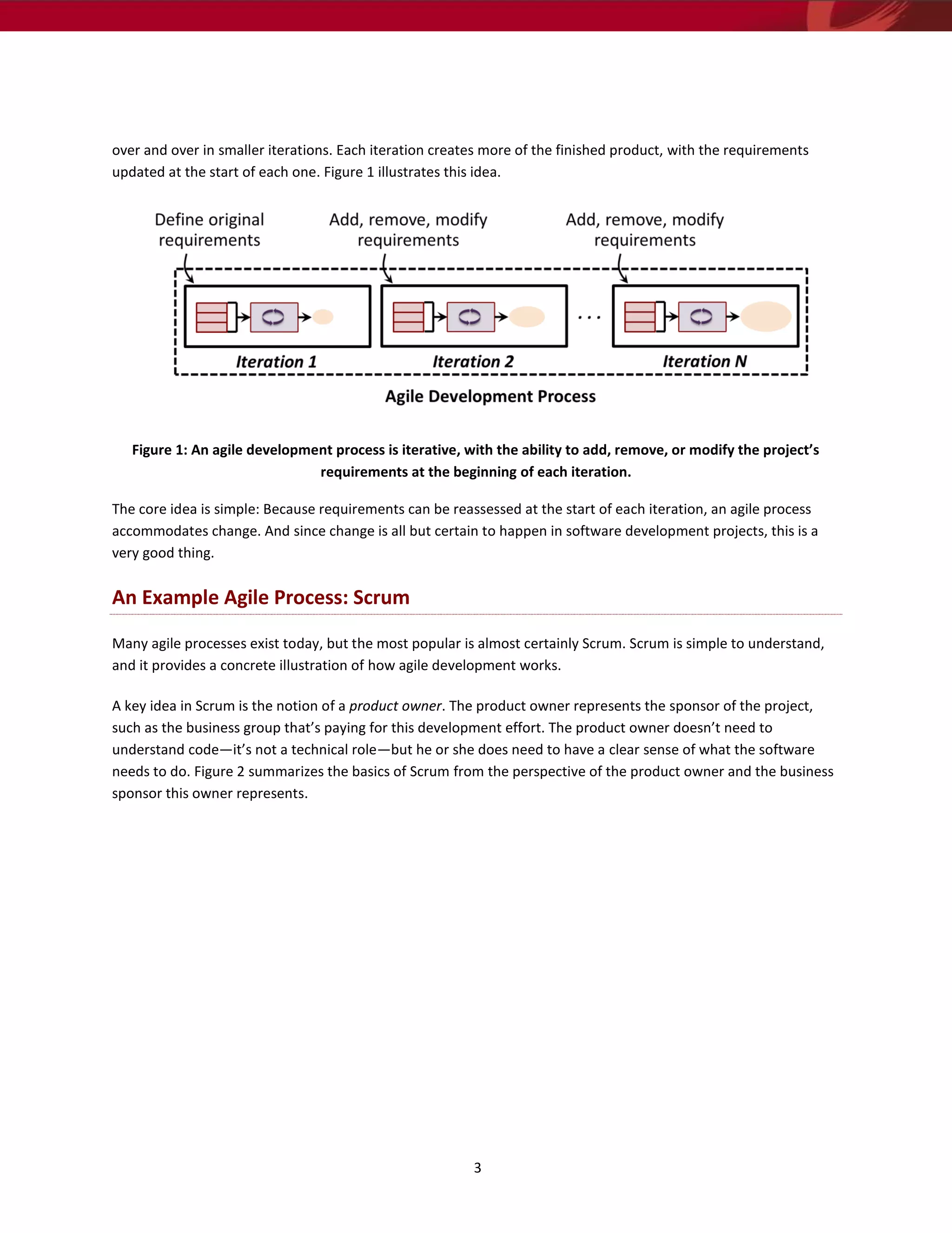 over and over in smaller iterations. Each iteration creates more of the finished product, with the requirements
updated at the start of each one. Figure 1 illustrates this idea.




   Figure 1: An agile development process is iterative, with the ability to add, remove, or modify the project’s
                               requirements at the beginning of each iteration.

The core idea is simple: Because requirements can be reassessed at the start of each iteration, an agile process
accommodates change. And since change is all but certain to happen in software development projects, this is a
very good thing.


An Example Agile Process: Scrum

Many agile processes exist today, but the most popular is almost certainly Scrum. Scrum is simple to understand,
and it provides a concrete illustration of how agile development works.

A key idea in Scrum is the notion of a product owner. The product owner represents the sponsor of the project,
such as the business group that’s paying for this development effort. The product owner doesn’t need to
understand code—it’s not a technical role—but he or she does need to have a clear sense of what the software
needs to do. Figure 2 summarizes the basics of Scrum from the perspective of the product owner and the business
sponsor this owner represents.




                                                         3
 