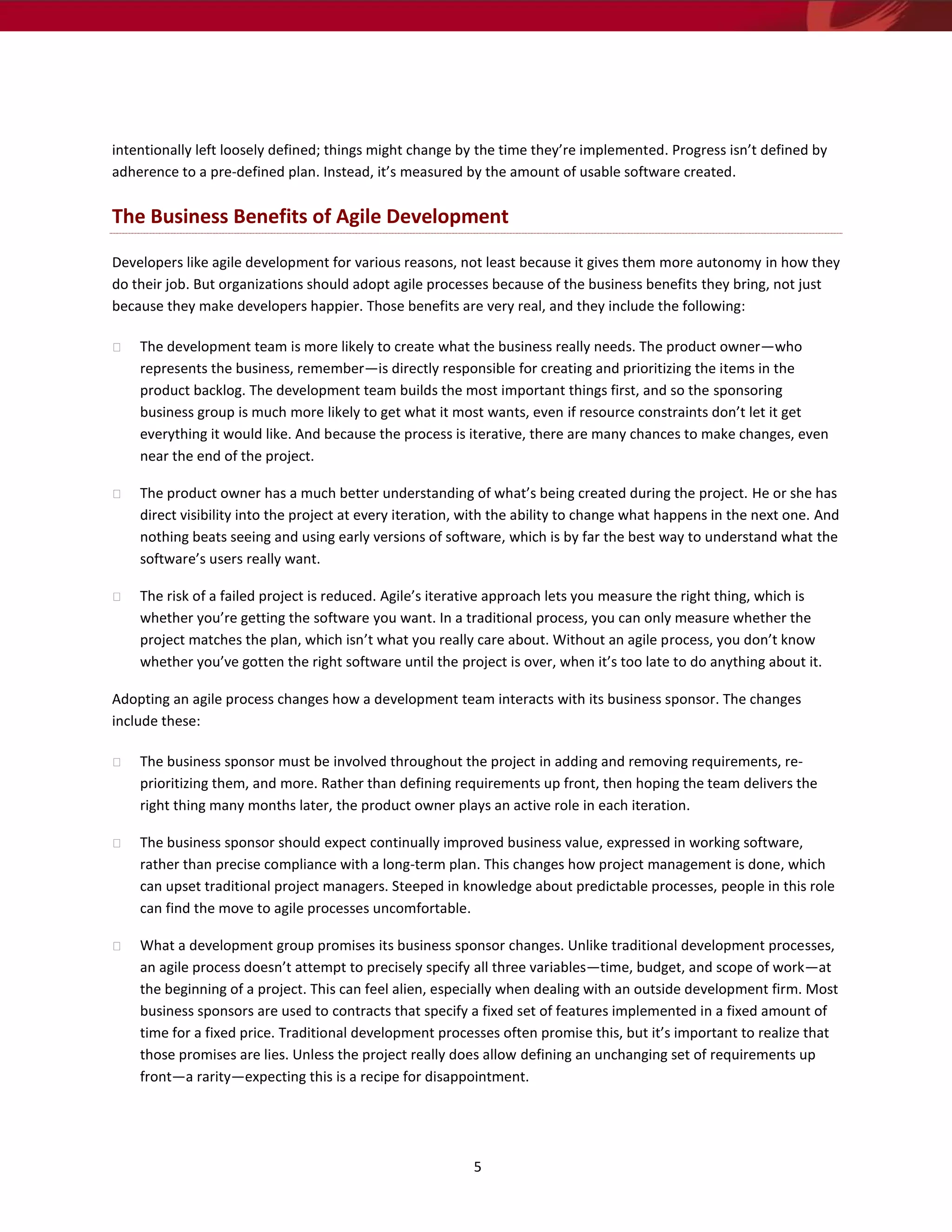 intentionally left loosely defined; things might change by the time they’re implemented. Progress isn’t defined by
adherence to a pre-defined plan. Instead, it’s measured by the amount of usable software created.

The Business Benefits of Agile Development

Developers like agile development for various reasons, not least because it gives them more autonomy in how they
do their job. But organizations should adopt agile processes because of the business benefits they bring, not just
because they make developers happier. Those benefits are very real, and they include the following:

    The development team is more likely to create what the business really needs. The product owner—who
    represents the business, remember—is directly responsible for creating and prioritizing the items in the
    product backlog. The development team builds the most important things first, and so the sponsoring
    business group is much more likely to get what it most wants, even if resource constraints don’t let it get
    everything it would like. And because the process is iterative, there are many chances to make changes, even
    near the end of the project.

    The product owner has a much better understanding of what’s being created during the project. He or she has
    direct visibility into the project at every iteration, with the ability to change what happens in the next one. And
    nothing beats seeing and using early versions of software, which is by far the best way to understand what the
    software’s users really want.

    The risk of a failed project is reduced. Agile’s iterative approach lets you measure the right thing, which is
    whether you’re getting the software you want. In a traditional process, you can only measure whether the
    project matches the plan, which isn’t what you really care about. Without an agile process, you don’t know
    whether you’ve gotten the right software until the project is over, when it’s too late to do anything about it.

Adopting an agile process changes how a development team interacts with its business sponsor. The changes
include these:

    The business sponsor must be involved throughout the project in adding and removing requirements, re-
    prioritizing them, and more. Rather than defining requirements up front, then hoping the team delivers the
    right thing many months later, the product owner plays an active role in each iteration.

    The business sponsor should expect continually improved business value, expressed in working software,
    rather than precise compliance with a long-term plan. This changes how project management is done, which
    can upset traditional project managers. Steeped in knowledge about predictable processes, people in this role
    can find the move to agile processes uncomfortable.

    What a development group promises its business sponsor changes. Unlike traditional development processes,
    an agile process doesn’t attempt to precisely specify all three variables—time, budget, and scope of work—at
    the beginning of a project. This can feel alien, especially when dealing with an outside development firm. Most
    business sponsors are used to contracts that specify a fixed set of features implemented in a fixed amount of
    time for a fixed price. Traditional development processes often promise this, but it’s important to realize that
    those promises are lies. Unless the project really does allow defining an unchanging set of requirements up
    front—a rarity—expecting this is a recipe for disappointment.




                                                          5
 