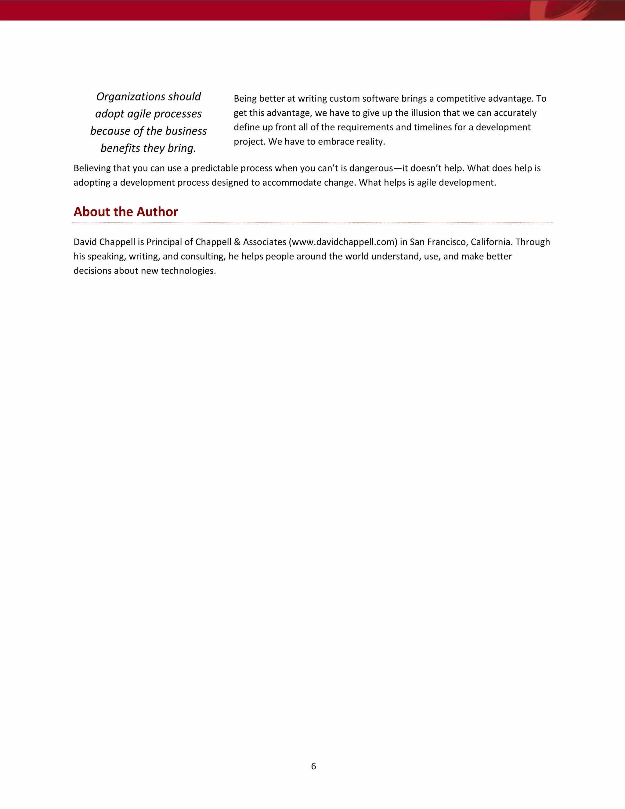 Organizations should              Being better at writing custom software brings a competitive advantage. To
    adopt agile processes             get this advantage, we have to give up the illusion that we can accurately
   because of the business            define up front all of the requirements and timelines for a development
                                      project. We have to embrace reality.
     benefits they bring.
Believing that you can use a predictable process when you can’t is dangerous—it doesn’t help. What does help is
adopting a development process designed to accommodate change. What helps is agile development.

About the Author

David Chappell is Principal of Chappell & Associates (www.davidchappell.com) in San Francisco, California. Through
his speaking, writing, and consulting, he helps people around the world understand, use, and make better
decisions about new technologies.




                                                        6
 