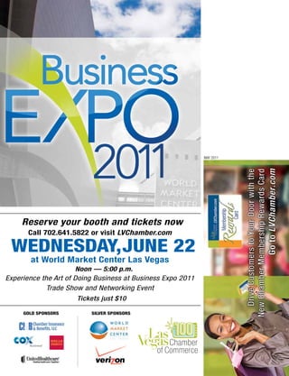 MAY 2011




     Reserve your booth and tickets now
       Call 702.641.5822 or visit LVChamber.com

 WEDNESDay,JuNE 22
       at World Market Center Las Vegas
                      Noon — 5:00 p.m.
Experience the Art of Doing Business at Business Expo 2011
             Trade Show and Networking Event
                     Tickets just $10

     GOLD SPONSORS        SILVER SPONSORS
 