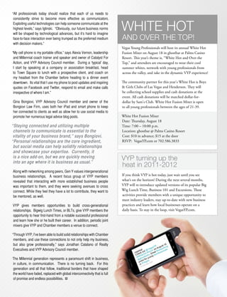 “All professionals today should realize that each of us needs to
 consistently strive to become more effective as communicators.
 Exploiting useful technologies can help someone communicate at the
 highest levels,” says Iglinski. “Obviously, our future business norms
 will be shaped by technological advances, but it’s hard to imagine
                                                                            White hot
 face-to-face interaction ever being trumped as the preferred medium        and over the top!
 with decision makers.”
                                                                            Vegas Young Professionals will host its annual White Hot
“My cell phone is my portable office,” says Alexia Vernon, leadership       Fusion Mixer on August 18 in ghostbar at Palms Casino
 and Millennial coach trainer and speaker and owner of Catalyst For         Resort. This year’s theme is, “White Hot and Over the
 Action, and VYP Advisory Council member. During a ‘typical’ day,           Top,” and attendees are encouraged to wear their cool
 I start by speaking at a company or association breakfast, head            summer whites, network with young professionals from
 to Town Square to lunch with a prospective client, and coach on            across the valley, and take in the dynamic VYP experience!
 my headset from the Chamber before heading to a dinner event
 downtown. Its vital that I use my phone to post updates and inspiring      The community partner for this year's White Hot is Boys
 quotes on Facebook and Twitter, respond to email and make calls            & Girls Clubs of Las Vegas and Henderson. They will
 irrespective of where I am.”                                               be collecting school supplies and cash donations at the
                                                                            event. All cash donations will be matched dollar-for-
Gina Bongiovi, VYP Advisory Council member and owner of the                 dollar by Sam's Club. White Hot Fusion Mixer is open
Bongiovi Law Firm, uses both her iPad and smart phone to keep               to all young professionals between the ages of 21-39.
her connected to clients as well as allow her to use social media to
promote her numerous legal advice blog posts.                               White Hot Fusion Mixer
                                                                            Date: Thursday, August 18
“Staying connected and utilizing multiple                                   Time: 7:00 – 10:00 p.m.
 channels to communicate is essential to the                                Location: ghostbar @ Palms Casino Resort
 vitality of your business brand,” says Bongiovi.                           Cost: $10 in advance; $15 at the door
“Personal relationships are the core ingredient,                            RSVP: VegasYP.com or 702.586.3833
 but social media can help solidify relationships
 and showcase your expertise. Currently, it
 is a nice add-on, but we are quickly moving
 into an age where it is business as usual.”
                                                                            vYp turning up the
                                                                            heat in 2011-2012
Along with networking among peers, Gen Y values intergenerational
business relationships. A recent focus group of VYP members                 If you think VYP is hot today, just wait until you see
revealed that interacting with more established business people             what’s on the horizon! During the next several months,
was important to them, and they were seeking avenues to cross               VYP will re-introduce updated versions of its popular Big
connect. While they feel they have a lot to contribute, they want to        Wig Lunch Time, Business 101 and Excursions. These
be mentored, as well.                                                       activities provide members with a unique opportunity to
                                                                            meet industry leaders, stay up-to-date with new business
VYP gives members opportunities to build cross-generational                 practices and learn how local businesses operate on a
relationships. Bigwig Lunch Times, or BLTs, give VYP members the            daily basis. To stay in the loop, visit VegasYP.com.
opportunity to hear first-hand from a notable successful professional
and learn how she or he built their career. In addition, periodic joint
mixers give VYP and Chamber members a venue to connect.

“Through VYP, I’ve been able to build solid relationships with Chamber
 members, and use these connections to not only help my business,
 but also grow professionally,” says Jonathan Catalano of Realty
 Executives and VYP Advisory Council member.

The Millennial generation represents a paramount shift in business,
in culture, in communication. There is no turning back. For this
generation and all that follow, traditional borders that have shaped
the world have faded, replaced with global interconnectivity that is full
of promise and endless possibilities.   BV
 
