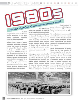BV     chamber centennial




                                                                                         th
                                                                 eco   nomic grow luxury consumers as
                                       unp    recedented
                r at fo refront of                                       gaming took a turn toward the elegant, a

          Chambe
                                                   The 1983 creation precursor to what would become an age
                                of Las Vegas Events with the support of of mega resort development in the 1990s.
                      The 1980s                   the Las Vegas Chamber of Commerce and
     brought with it a boom in all areas of       local convention officials ushered in a new The introduction of so many commercial
     business development in Las Vegas:           era that would diversify event offerings, and residential development projects
     gaming; construction; conventions;           from beauty pageants and car racing to bolstered Southern Nevada’s financial
     events; and housing in particular.           rodeos and sporting tournaments. The services industries in the 1980s. Big box
                                                  business community began to expand retailers entered the fray and Nevada’s
     And the Las Vegas Chamber of Commerce
                                                  as more companies began to relocate reputation for being a tax-friendly state
     continued to take the lead in promoting
                                                  to Nevada, and the resulting need began to spread.
     a strong local economy and advocating
                                                  for housing and commercial services
     for business. Clark County’s population
                                                  increased development and employment During this pivotal point in Nevada’s
     stood at just over 463,000 in 1980, and                                                  history, the Las Vegas Chamber of
                                                  opportunities in numerous sectors.
     would grow to 800,000 by the decade’s                                                    Commerce stepped up its role as a voice
     end. The population explosion can be         Business parks opened across the valley for business, representing the business
     attributed to the city’s growing business    and master planned communities sprang community at the local, state and federal
     base and its favorable tax climate. Nevada   up to house all of the new employees legislative levels to advocate on behalf
     became the fastest-growing state in the      and families relocating to the area. The of pro-business policies. The Chamber
     mid-1980s, a title it would hold for more    Howard Hughes Corporation and began to introduce innovative new
     than a decade. The city was considered       American Nevada Company entered business education and professional
     Nirvana for business as thousands of new     the market as innovative development development programs for members and
     residents flocked to Southern Nevada         giants. People such as Steve Wynn to educate the community about the
     each month from all across the country.      shifted the marketplace to attract more benefits of maintaining a tax-friendly




12   BUSINESS VOICE // AUGUST 2011      {LAS VEGAS CHAMBER OF COMMERCE}
 