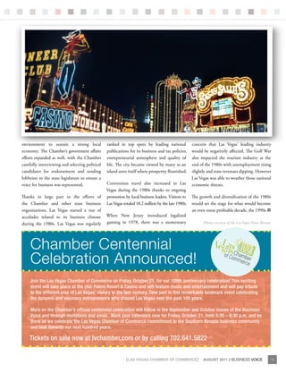 environment to sustain a strong local            ranked in top spots by leading national            concern that Las Vegas’ leading industry
economy. The Chamber’s government affairs        publications for its business and tax policies,    would be negatively affected. The Gulf War
efforts expanded as well, with the Chamber       entrepreneurial atmosphere and quality of          also impacted the tourism industry at the
carefully interviewing and selecting political   life. The city became viewed by many as an         end of the 1980s with unemployment rising
candidates for endorsement and sending           island unto itself where prosperity flourished.    slightly and state revenues dipping. However
lobbyists to the state legislature to ensure a                                                      Las Vegas was able to weather those national
voice for business was represented.              Convention travel also increased in Las            economic threats.
                                                 Vegas during the 1980s thanks to ongoing
Thanks in large part to the efforts of           promotion by local business leaders. Visitors to The growth and diversification of the 1980s
the Chamber and other state business             Las Vegas totaled 18.2 million by the late 1980s. would set the stage for what would become
organizations, Las Vegas started a run of                                                          an even more profitable decade, the 1990s.
accolades related to its business climate        When New Jersey introduced legalized
during the 1980s. Las Vegas was regularly        gaming in 1978, there was a momentary                   Photos courtesy of the Las Vegas News Bureau




     Chamber Centennial
     Celebration announced!
    Join the Las Vegas Chamber of Commerce on Friday, October 21, for our 100th anniversary celebration! This exciting
    event will take place at the chic Palms Resort & Casino and will feature music and entertainment and will pay tribute
    to the different eras of Las Vegas’ history in the last century. Take part in this remarkable landmark event celebrating
    the dynamic and visionary entrepreneurs who shaped Las Vegas over the past 100 years.

     More on the Chamber’s official centennial celebration will follow in the September and October issues of the Business
     Voice and through invitations and email. Mark your calendars now for Friday, October 21, from 5:30 – 8:30 p.m. and be
     there as we celebrate the Las Vegas Chamber of Commerce commitment to the Southern Nevada business community
     and look towards our next hundred years.

    Tickets on sale now at lvchamber.com or by calling 702.641.5822


                                                             {LAS VEGAS CHAMBER OF COMMERCE}               AUGUST 2011 // BUSINESS VOICE                13
 