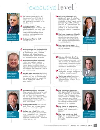{ executive level }
                           Q Best piece of business advice? Work                    Q What do you see ahead for your
                             like no one will work for the first 10                     company in 5 years? We actually are a
                             years of your career and you will be                       new company. IMC was formed in May
                             able to live like no one can live for the                  to purchase the assets of World Market
                             rest of your career.                                       Center Las Vegas and 15 buildings in
                                                                                        High Point, NC. I see us becoming the
                           Q What is your company’s value                               largest business-to-business trade
                             proposition? Let’s just say we look both                   platform for the Furniture, Gift and
                             ways before we look both ways. When                        Home Decor industries in the western
                             it comes to your money, we believe                         hemisphere
                             there is no substitute for a carefully
steve Johnson                considered, passionately disciplined                   Q What is your management philosophy?
Branch Manager               investment approach.                                       Develop and clearly communicate a
Raymond James                                                                           compelling strategy that highlights            robert maricich
Financial Services, Inc.   Q What is your unofficial job title?                         differentiation. Then put together the          President & Chief
                             First Bank of Dad                                          best, performance oriented team that             Executive Officer
                                                                                        is incentivized to win.                       World Market Center

                                                                                    Q What is your favorite escape? Fly
                                                                                         fishing. If I am on the water with a fly
                                                                                         rod, I am in heaven!
                           Q What distinguishes your company from its
                             competitors? Our new motto for this year
                             is “Redefining The Towing Experience.”
                             We attempt to be polished, groomed,
                             uniformed, honest, pleasant, and to really
                             care about each customer we service.                   Q Best piece of business advice? My
                                                                                         grandfather ran a successful tractor
                           Q What is your management philosophy?                         and farm equipment dealership in rural
                             I look at each employer-employee                            Utah for decades. He told me the key
                             relationship as a banking scenario. It                      to success was to treat each customer
                             involves opening an account, making                         like they were the most important client
                             deposits, building credit and relationships                 regardless of their background.
                             and then being able to withdraw or take a
                             loan when necessary.                                        What was your first job? I taught rowing,
                                                                                    Q
                                                                                         canoeing and astronomy merit badges at
robert segura              Q Who/what is your inspiration? My family. I                  a Boy Scout camp when I was 14.
Director of Sales            am the sole support for my daughters and
Quality Towing               my mom. They need me and I need them.                       What are your hobbies? Jazz music,
                             Your family will be there for you until the            Q playing the guitar badly, running,                  DaviD sanDers
                             last day, not everyone else will be. I                      spending time with my family and LA                     Attorney
                             never forget it!!!                                          Dodgers baseball.                                  The Hopp Law
                                                                                                                                                Firm, LLC




                           Q What is your management philosophy?                    Q What distinguishes your company
                             Being successful in business has as much                   from its competitors? Our philosophy
                             to do with the people you hire as it does                  that “the candidate is the center of the
                             with you. Hire the best people you can                     universe.” From the day each career
                             find. Even if they cost a little more, it pays.            seeker contacts us, to the day we place
                             You often can accomplish more with a                       them in a position where they can
                             few dedicated and talented people than a                   contribute, grow and ultimately succeed,
                             dozen mediocre ones.                                       we truly strive to create a positive
                                                                                        experience for our candidates.
                           Q What is your hometown? I was born and
                             raised in Sioux Falls, SD. It was a great              Q What was the last book you read?
                             place to be a kid in the 50s and 60s.                      ”A Thousand Splendid Suns” by Khaled
                                                                                         Hosseini. I read the ending twice -
                           Q What was your first job? Within a few                       LOVED IT!
greg tweDt                                                                                                                                      Kelly young
                             hours of wrecking my motorcycle, I got a                                                                Divisional Vice President
Chairman
                             job as a busboy in my uncle’s fine dining              Q What is your favorite thing about                             AppleOne
SCORE 243,
Southern Nevada              establishment. I knew my dad would be                      Vegas? You can get as MUCH of Vegas          Employment Services
                             quite upset with me so I took a preemptive                 or as LITTLE of Vegas as you want.
                             measure and got a job.                                     Exciting City.



                                                                      {LAS VEGAS CHAMBER OF COMMERCE}           AUGUST 2011 // BUSINESS VOICE                    15
 