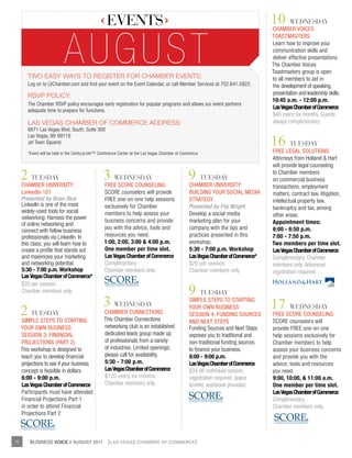 EVENTS                                                                          10 WEdNESday
                                                                                                                                   CHAMBER VOICES




                            aUgUst
                                                                                                                                   TOASTMASTERS
                                                                                                                                   Learn how to improve your
                                                                                                                                   communication skills and
                                                                                                                                   deliver effective presentations.
                                                                                                                                   The Chamber Voices
                                                                                                                                   Toastmasters group is open
        tWo easY WaYs to register for Chamber events:                                                                              to all members to aid in
        Log on to LVChamber.com and find your event on the Event Calendar, or call Member Services at 702.641.5822.                the development of speaking,
        rsvp poliCY:                                                                                                               presentation and leadership skills.
                                                                                                                                   10:45 a.m. - 12:00 p.m.
        The Chamber RSVP policy encourages early registration for popular programs and allows our event partners
                                                                                                                                   las vegas chamber of commerce
        adequate time to prepare for functions.
                                                                                                                                   $45 every six months. Guests
        las vegas Chamber of CommerCe address:                                                                                     always complimentary.
        6671 Las Vegas Blvd. South, Suite 300

                                                                                                                                   16 TuESday
        Las Vegas, NV 89119
        (at Town Square)

        *Event will be held in the CenturyLink™ Conference Center at the Las Vegas Chamber of Commerce                             FREE LEGAL SOLuTIONS
                                                                                                                                   Attorneys from Holland & Hart
                                                                                                                                   will provide legal counseling

     2 TuESday
     CHAMBER uNIVERSITy:
                                                 3 WEdNESday
                                                  FREE SCORE COuNSELING
                                                                                                9 TuESday
                                                                                                 CHAMBER uNIVERSITy:
                                                                                                                                   to Chamber members
                                                                                                                                   on commercial business
                                                                                                                                   transactions, employment
     LinkedIn 101                                 SCORE counselors will provide                  BuILDING yOuR SOCIAL MEDIA        matters, contract law, litigation,
     Presented by Brian Rice                      FREE one-on-one help sessions                  STRATEGy                          intellectual property law,
     LinkedIn is one of the most                  exclusively for Chamber                        Presented by Flip Wright          bankruptcy and tax, among
     widely-used tools for social                 members to help assess your                    Develop a social media
     networking. Harness the power                                                                                                 other areas.
                                                  business concerns and provide                  marketing plan for your           appointment times:
     of online networking and
                                                  you with the advice, tools and                 company with the tips and         6:00 - 6:50 p.m.
     connect with fellow business
     professionals via LinkedIn. In               resources you need.                            practices presented in this       7:00 - 7:50 p.m.
     this class, you will learn how to            1:00, 2:00, 3:00 & 4:00 p.m.                   workshop.                         two members per time slot.
     create a profile that stands out             one member per time slot.                      5:30 - 7:00 p.m. workshop         las vegas chamber of commerce
     and maximizes your marketing                 las vegas chamber of commerce                  las vegas chamber of commerce*    Complimentary. Chamber
     and networking potential.                    Complimentary.                                 $20 per session.                  members only. Advanced
     5:30 - 7:00 p.m. workshop                    Chamber members only.                          Chamber members only.             registration required.
     las vegas chamber of commerce*

                                                                                                9 TuESday
     $20 per session.
     Chamber members only.

                                                 3 WEdNESday                                     SIMPLE STEPS TO STARTING
                                                                                                                                   17 WEdNESday
     2 TuESday
     SIMPLE STEPS TO STARTING
                                                  CHAMBER CONNECTIONS
                                                  This Chamber Connections
                                                                                                 yOuR OWN BuSINESS
                                                                                                 SESSION 4: FuNDING SOuRCES        FREE SCORE COuNSELING
                                                                                                 AND NExT STEPS                    SCORE counselors will
     yOuR OWN BuSINESS                            networking club is an established              Funding Sources and Next Steps    provide FREE one-on-one
     SESSION 3: FINANCIAL                         dedicated leads group made up                  exposes you to traditional and    help sessions exclusively for
     PROJECTIONS (PART 2)                         of professionals from a variety                non-traditional funding sources   Chamber members to help
     This workshop is designed to                 of industries. Limited openings;               to finance your business.         assess your business concerns
     teach you to develop financial               please call for availability.                  6:00 - 9:00 p.m.                  and provide you with the
     projections to see if your business          5:30 - 7:00 p.m.                               las vegas chamber of commerce     advice, tools and resources
     concept is feasible in dollars.              las vegas chamber of commerce                  $34.95 individual session,        you need.
     6:00 - 9:00 p.m.                             $120 every six months.                         registration required, space      9:00, 10:00, & 11:00 a.m.
     las vegas chamber of commerce                Chamber members only.                          limited, workbook provided.       one member per time slot.
     Participants must have attended                                                                                               las vegas chamber of commerce
     Financial Projections Part 1                                                                                                  Complimentary.
     in order to attend Financial                                                                                                  Chamber members only.
     Projections Part 2



16       BUSINESS VOICE // AUGUST 2011              {LAS VEGAS CHAMBER OF COMMERCE}
 