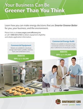 Your Business Can Be
Greener Than You Think

Learn how you can make energy decisions that are Smarter Greener Better
for you, your business, and the environment.
Please visit us at www.swgas.com/e ciency/nv
or call 1-800-654-2765 to obtain equipment eligibility
and rebate application information.

                                                                         Commercial Energy Audit
                                                                        Rebates are available to industrial or large
        Commercial Equipment                                            commercial customers in Nevada using at
        Rebates are available for natural gas                          least 15,000 therms of natural gas a month.
     storage water heaters, griddles, steamers,
          fryers, and combination ovens.                                               REBATES
                                                                                50% up to $5,000
                   REBATES
             50% up to $2,500




                                                  {LAS VEGAS CHAMBER OF COMMERCE}    AUGUST 2011 // BUSINESS VOICE     19
 