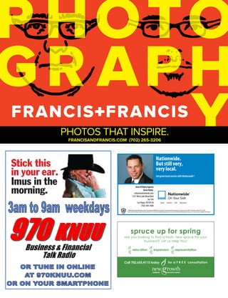 PHOTOS THAT INSPIRE.
 FRANCISANDFRANCIS.COM (702) 265-3206
  FRANCISANDFRANCIS.COM (702) 265-3206


                                                                                  Nationwide.
                                                                                  But still very,
                                                                                  very local.
                                                                                  Get great local service with Nationwide®.


                                        Steve B Ruley Agency
                                                 Steve Ruley
                                      ruleys@nationwide.com
                                    7331 West Lake Mead Blvd
                                                       Ste 104
                                          Las Vegas, NV 89128
                                               (702) 304-1600
                            ©2006 Nationwide Mutual Insurance Company and A liated Companies. Nationwide Life Insurance Company. Home o ce: Columbus, Ohio 43215-2220.
                            Nationwide, the Nationwide Framemark and On Your Side are federally registered service marks of Nationwide Mutual Insurance Company. Not available in all states.




                                 spruce up for spring
                          are you looking to find a fresh, new space for your
                                      business? Let us Help You!

                                    relocation                               expansion                                 representation



                          Call 702.655.4115 today                                                         for a F R E E consultation




              {LAS VEGAS CHAMBER OF COMMERCE}                                                 AUGUST 2011 // BUSINESS VOICE                                                                     21
 