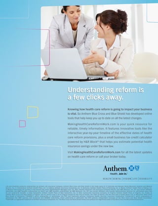 Understanding reform is
                                                                                     a few clicks away.
                                                                                     Knowing how health care reform is going to impact your business
                                                                                     is vital. So Anthem Blue Cross and Blue Shield has developed online
                                                                                     tools that help keep you up to date on all the latest changes.

                                                                                     MakingHealthCareReformWork.com is your quick resource for
                                                                                     reliable, timely information. It features innovative tools like the
                                                                                     interactive year-by-year timeline of the effective dates of health
                                                                                     care reform provisions, plus a small business tax credit calculator
                                                                                     powered by H&R Block® that helps you estimate potential health
                                                                                     insurance savings under the new law.
                                                                                     Visit MakingHealthCareReformWork.com for all the latest updates
                                                                                     on health care reform or call your broker today.




Life and Disability products underwritten by Anthem Life Insurance Company. Anthem Blue Cross and Blue Shield is the trade name of: In Colorado and Nevada: Rocky Mountain Hospital and Medical
Service, Inc. In Connecticut: Anthem Health Plans, Inc. In Indiana: Anthem Insurance Companies, Inc. In Kentucky: Anthem Health Plans of Kentucky, Inc. In Maine: Anthem Health Plans of Maine, Inc.
In Missouri (excluding 30 counties in the Kansas City area): RightCHOICE® Managed Care, Inc. (RIT), Healthy Alliance® Life Insurance Company (HALIC), and HMO Missouri, Inc. RIT and certain afﬁliates
administer non-HMO beneﬁts underwritten by HALIC and HMO beneﬁts underwritten by HMO Missouri, Inc. RIT and certain afﬁliates only provide administrative services for self-funded plans and
do not underwrite beneﬁts. In New Hampshire: Anthem Health Plans of New Hampshire, Inc. In Ohio: Community Insurance Company. In Virginia: Anthem Health Plans of Virginia, Inc. trades as
Anthem Blue Cross and Blue Shield in Virginia, and its service area is all of Virginia except for the City of Fairfax, the Town of Vienna, and the area east of State Route 123. In Wisconsin: Blue Cross
Blue Shield of Wisconsin (“BCBSWi”), which underwrites or administers the PPO and indemnity policies; Compcare Health Services Insurance Corporation (“Compcare”), which underwrites or
                                                                                       {                                                     }
administers the HMO policies; and Compcare and BCBSWi collectively, which underwrite or administer the POS policies. Independent licensees of the Blue Cross and Blue Shield Association.
® ANTHEM is a registered trademark of Anthem Insurance Companies, Inc. The Blue Cross and Blue Shield names and symbols are registered marks ofAUGUST 2011 // BUSINESS VOICE
                                                                                          LAS VEGAS CHAMBER OF COMMERCE                              the Blue Cross and Blue Shield Association.      27
 