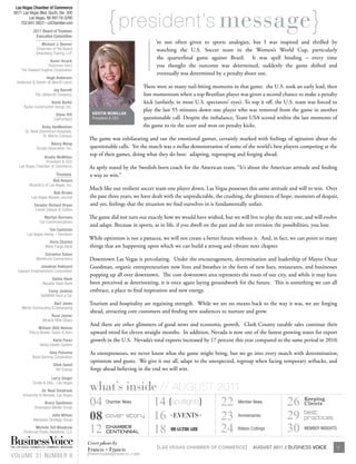 { president’s message}
   Las Vegas Chamber of Commerce
  6671 Las Vegas Blvd. South, Ste. 300
          Las Vegas, NV 89119-3290
      702.641.5822 • LVChamber.com
               2011 Board of Trustees




                                                                      I
                 Executive Committee
                    Michael J. Bonner                                      ’m not often given to sports analogies, but I was inspired and thrilled by
                 Chairman of the Board                                      watching the U.S. Soccer team in the Women’s World Cup, particularly
                 Greenberg Traurig, LLP
                                                                            the quarterfinal game against Brazil. It was spell binding – every time
                       Kevin Orrock
                     Chairman-Elect                                         you thought the outcome was determined, suddenly the game shifted and
       The Howard Hughes Corporation
                                                                            eventually was determined by a penalty shoot out.
                      Hugh Anderson
    Anderson & Delutri @ Merrill Lynch
                                                                      There were so many nail-biting moments in that game: the U.S. took an early lead, then
                           Jay Barrett
                The JABarrett Company                                 lost momentum when a top Brazilian player was given a second chance to make a penalty
                          Kevin Burke                                 kick (unfairly, in most U.S. spectators’ eyes). To top it off, the U.S. team was forced to
         Burke Construction Group, Inc.
                                                                      play the last 55 minutes down one player who was removed from the game in another
                              Steve Hill       Kristin mcmillan
                             CalPortland       President & CEO        questionable call. Despite the imbalance, Team USA scored within the last moments of
                    Vicky VanMeetren                                  the game to tie the score and won on penalty kicks.
          St. Rose Dominican Hospitals,
                     St. Martín Campus
                                             The game was exhilarating and ran the emotional gamut, certainly marked with feelings of agitation about the
                          Nancy Wong
                 Arcata Associates, Inc.     questionable calls. Yet the match was a stellar demonstration of some of the world’s best players competing at the
                   Kristin McMillan
                                             top of their games, doing what they do best: adapting, regrouping and forging ahead.
                    President & CEO
     Las Vegas Chamber of Commerce           As aptly stated by the Swedish-born coach for the American team, “It’s about the American attitude and finding
                              Trustees       a way to win.”
                           Bob Ansara
            Ricardo’s of Las Vegas, Inc.
                                             Much like our resilient soccer team one player down, Las Vegas possesses this same attitude and will to win. Over
                           Bob Brown
              Las Vegas Review-Journal       the past three years, we have dealt with the unpredictable, the crushing, the glimmers of hope, moments of despair,
                Senator Richard Bryan        and yes, feelings that the situation we find ourselves in is fundamentally unfair.
                 Lionel Sawyer & Collins
                      Marilyn Burrows        The game did not turn out exactly how we would have wished, but we will live to play the next one, and will evolve
                   Cox Communications
                                             and adapt. Because in sports, as in life, if you dwell on the past and do not envision the possibilities, you lose.
                        Tim Cashman
           Las Vegas Harley – Davidson
                                             While optimism is not a panacea, we will not create a better future without it. And, in fact, we can point to many
                         Doris Charles
                       Wells Fargo Bank      things that are happening upon which we can build a strong and vibrant next chapter.
                      Cornelius Eason
                 Workforce Connections       Downtown Las Vegas is percolating. Under the encouragement, determination and leadership of Mayor Oscar
                  Jonathan Halkyard          Goodman, organic entrepreneurism now lives and breathes in the form of new bars, restaurants, and businesses
    Caesars Entertainment Corporation
                                             popping up all over downtown. The core downtown area represents the roots of our city, and while it may have
                          Dallas Haun
                     Nevada State Bank       been perceived as deteriorating, it is once again laying groundwork for the future. This is something we can all
                       Corey Jenkins         embrace, a place to find inspiration and new energy.
                    SAVMOR Rent a Car
                           Bart Jones        Tourism and hospitality are regaining strength. While we are no means back to the way it was, we are forging
       Merlin Contracting & Developing
                                             ahead, attracting core customers and finding new audiences to nurture and grow.
                          Russ Joyner
                     Miracle Mile Shops
                                              And there are other glimmers of good news and economic growth. Clark County taxable sales continue their
                  William (Bill) Nelson
            Piercy Bowler Taylor & Kern       upward trend for eleven straight months. In addition, Nevada is now one of the fastest growing states for export
                           Karla Perez        growth in the U.S. Nevada’s total exports increased by 17 percent this year compared to the same period in 2010.
                   Valley Health System
                       Gina Polovina          As entrepreneurs, we never know what the game might bring, but we go into every match with determination,
              Boyd Gaming Corporation
                                              optimism and gusto. We give it our all, adapt to the unexpected, regroup when facing temporary setbacks, and
                            Dilek Samil
                              NV Energy       forge ahead believing in the end we will win.
                          Larry Singer
              Grubb & Ellis - Las Vegas
                     Dr. Neal Smatresk
        University of Nevada, Las Vegas
                                             what’s inside // AUGUST 2011
                      Bruce Spotleson
                Greenspun Media Group
                                             04             14 {spotlights}
                                                     Chamber News
                                                                            22                                    Member News           26      Keeping
                                                                                                                                                Clients

                          John Wilson
               Mariposa Strategy Group       08 Cover Story 16 EVENTS       23                                    Anniversaries         29      Best
                                                                                                                                                Practices
                Michele Tell Woodrow
        Preferred Public Relations, LLC      12      Chamber
                                                            18 HealtHcare
                                                     Centennial             24                                    Ribbon Cuttings       30      MEMBER INSIGHTS


                                             Cover photo by
THE LAS VEGAS CHAMBER OF COMMERCE MAGAZINE
                                             Francis + Francis              {LAS VEGAS CHAMBER OF COMMERCE}               AUGUST 2011 // BUSINESS VOICE            3

VOLUME 31 NUMBER 8                           francisandfrancis.com
 