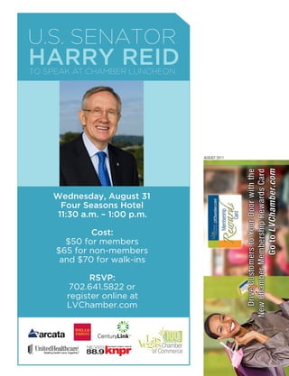 U.S. SenAtor
HARRy REid
to SpeAk At ChAmber lUnCheon




                               AUGUST 2011




    Wednesday, August 31
      Four Seasons Hotel
     11:30 a.m. – 1:00 p.m.

             Cost:
       $50 for members
     $65 for non-members
      and $70 for walk-ins

             RSVP:
        702.641.5822 or
       register online at
       LVChamber.com
 