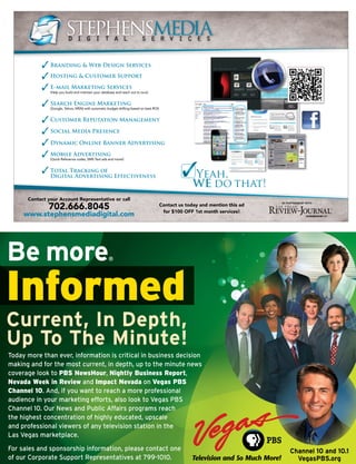 STEPHENSMEDIA
                    d i g i t a l s e r v i c e s


          Branding & Web Design Services
          Hosting & Customer Support

          E-mail Marketing Services
          (Help you build and maintain your database and reach out to ours)


          Search Engine Marketing
          (Google, Yahoo, MSN) with automatic budget shifting based on best ROI)


          Customer Reputation Management

          Social Media Presence

          Dynamic Online Banner Advertising

          Mobile Advertising
          (Quick Reference codes, SMS Text ads and more!)


          Total Tracking of
          Digital Advertising Effectiveness                                                      Yeah,
                                                                                                 WE do that!
 Contact your Account Representative or call
         702.666.8045
                                                                                                                                     IN PARTNERSHIP WITH
                                                                                   Contact us today and mention this ad
                                                                                    for $100 OFF 1st month services!
www.stephensmediadigital.com




                                                                              {LAS VEGAS CHAMBER OF COMMERCE}             AUGUST 2011 // BUSINESS VOICE    5
 