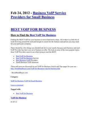 Feb 24, 2012 - Business VoIP Service
Providers for Small Business


BEST VOIP FOR BUSINESS
How to Find the Best VoIP for Business
Finding the BEST VoIP for your business is not to hard now-a-days. All it takes is a little bit of
work browsing around the web and Google to search for the features and options you may need
for your particular company.

There should be a few things you should look for in your search, because each business and each
VoIP Provider has their own set of features to offer. We look at some of the most popular topics
these VoIP Providers seem to use when trying to tout the BEST.

      Best VoIP for Business
      Best VoIP for Business Service
      Best Business VoIP Providers
      Small Business VoIP Solutions

These and more are discussed on our VoIP for Business Article and Tips pages for your use –
http://broadbandbuyer.com/VoIP-for-Business/voip-for-business.htm

- BroadBandBuyer.com

Category:

VoIP for Business VoIP for Small Business

Leave a comment

Tagged with:

      Best VoIP for Business

VoIP-for-Business

01 05 12
 