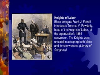 Labor Unions Result of workers’ discontent = labor unions Idea of a labor union not new…so what made the unions of the Gilded Age different? National organizations Knights of Labor (1869) American Federation of Labor (1886) More workers allowed to join Goals of labor unions: negotiate for better wages and working conditions 