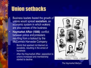 Union setbacks Business leaders feared the growth of unions would spread  socialism , an economic system in which workers are also owners of the business Haymarket Affair (1886) : conflict between police and protesters resulting from a lockout by the McCormick Harvester Company Bomb that sparked riot blamed on the Knights of Labor, socialists, and anarchists, resulting in the arrest of hundreds After the Haymarket Affair, opposition to unions increased and membership of the Knights of Labor started to decline The Haymarket Martyrs 