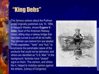 Other (less successful) strikes Homestead Strike (1892) Workers at Carnegie’s steel mills in Homestead, PA faced a wage cut, which their union refused Four month struggle that also included armed conflict Eventually the strike was broken, weakening the union Pullman Strike (1894):  Depression prompted Pullman Palace Car Company to cut wages 25% with no concurrent drop in rent for workers Workers struck, and all railway workers across the country refused to handle Pullman cars… rail traffic was halted President Cleveland had to send in troops to break strike Public opinion turned against them 