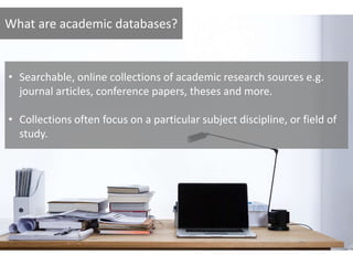 What are academic databases?
• Searchable, online collections of academic research sources e.g.
journal articles, conference papers, theses and more.
• Collections often focus on a particular subject discipline, or field of
study.
 