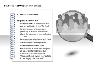 #
STAR Format of Written Communication
2. Consider the Audience
Recipients & Gender Bias
• Write the name of the person that
you are writing to, in the ‘To’ field
• Write the name of the person /
persons you want to be informed
about the contents of the mail in the
‘Cc’ field
• Do not write names in the ‘Bcc’ field
• Avoid using he / she repeatedly.
• Write sentences in the plural
For example, “A vendor should give
all his details for setting up the
database.” can be changed to
“Vendors should give all their details
for setting up the database.”
 