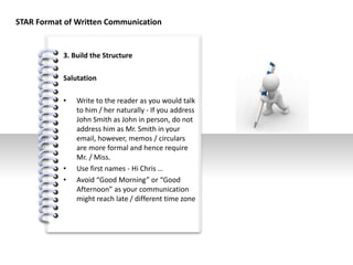 #
3. Build the Structure
Salutation
• Write to the reader as you would talk
to him / her naturally - If you address
John Smith as John in person, do not
address him as Mr. Smith in your
email, however, memos / circulars
are more formal and hence require
Mr. / Miss.
• Use first names - Hi Chris …
• Avoid “Good Morning” or “Good
Afternoon” as your communication
might reach late / different time zone
STAR Format of Written Communication
 
