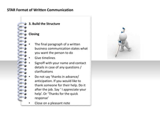 #
3. Build the Structure
Closing
• The final paragraph of a written
business communication states what
you want the person to do
• Give timelines
• Signoff with your name and contact
details in case of any questions /
clarifications
• Do not say ‘thanks in advance/
anticipation. If you would like to
thank someone for their help. Do it
after the job. Say ‘ I appreciate your
help’. Or ‘Thanks for the quick
response’
• Close on a pleasant note
STAR Format of Written Communication
 