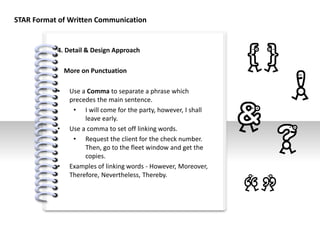 #
4. Detail & Design Approach
More on Punctuation
• Use a Comma to separate a phrase which
precedes the main sentence.
• I will come for the party, however, I shall
leave early.
• Use a comma to set off linking words.
• Request the client for the check number.
Then, go to the fleet window and get the
copies.
• Examples of linking words - However, Moreover,
Therefore, Nevertheless, Thereby.
STAR Format of Written Communication
 