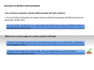 Use a comma to separate a phrase which precedes the main sentence.
1. For any further clarification on vendor discount related issues please call Monica Giroux on
Dial Comm. 8*622 2107.
For any further clarification on vendor discount related issues, please call Monica Giroux
on Dial Comm. 8*622 2107.
I believe the changes went in, have we tested the changes to see if the data is following
the assignment rules?
I believe the changes have been made. Have we tested them to see if the data is
following the assignment rules?
Exercises on Written Communication
Which one is correct usage of a comma / period / full stop?
 