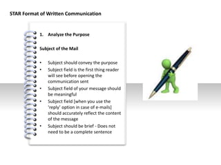#
1. Analyze the Purpose
Subject of the Mail
• Subject should convey the purpose
• Subject field is the first thing reader
will see before opening the
communication sent
• Subject field of your message should
be meaningful
• Subject field [when you use the
‘reply’ option in case of e-mails]
should accurately reflect the content
of the message
• Subject should be brief - Does not
need to be a complete sentence
STAR Format of Written Communication
 