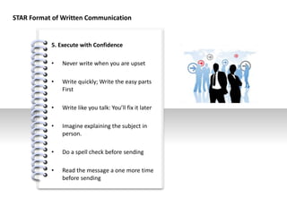 #
5. Execute with Confidence
• Never write when you are upset
• Write quickly; Write the easy parts
First
• Write like you talk: You’ll fix it later
• Imagine explaining the subject in
person.
• Do a spell check before sending
• Read the message a one more time
before sending
STAR Format of Written Communication
 