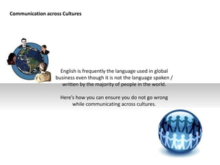 Communication across Cultures
English is frequently the language used in global
business even though it is not the language spoken /
written by the majority of people in the world.
Here’s how you can ensure you do not go wrong
while communicating across cultures.
 