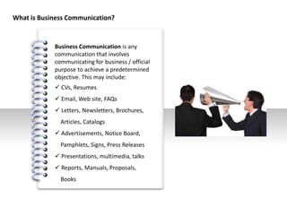 #
What is Business Communication?
Business Communication is any
communication that involves
communicating for business / official
purpose to achieve a predetermined
objective. This may include:
 CVs, Resumes
 Email, Web site, FAQs
 Letters, Newsletters, Brochures,
Articles, Catalogs
 Advertisements, Notice Board,
Pamphlets, Signs, Press Releases
 Presentations, multimedia, talks
 Reports, Manuals, Proposals,
Books
 