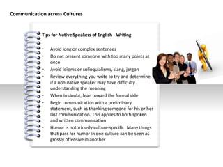 #
Tips for Native Speakers of English - Writing
• Avoid long or complex sentences
• Do not present someone with too many points at
once
• Avoid Idioms or colloquialisms, slang, jargon
• Review everything you write to try and determine
if a non-native speaker may have difficulty
understanding the meaning
• When in doubt, lean toward the formal side
• Begin communication with a preliminary
statement, such as thanking someone for his or her
last communication. This applies to both spoken
and written communication
• Humor is notoriously culture-specific: Many things
that pass for humor in one culture can be seen as
grossly offensive in another
Communication across Cultures
 