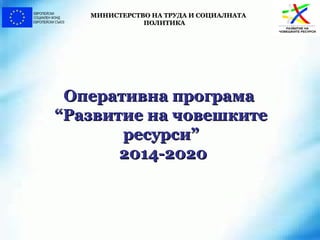 Оперативна програмаОперативна програма
“Развитие на човешките“Развитие на човешките
ресурси”ресурси”
2014-20202014-2020
МИНИСТЕРСТВО НА ТРУДА И СОЦИАЛНАТАМИНИСТЕРСТВО НА ТРУДА И СОЦИАЛНАТА
ПОЛИТИКАПОЛИТИКА
 