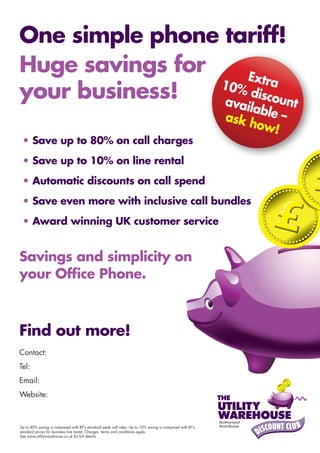 One simple phone tariff!
Huge savings for     Extra
your business!   10%
                 ava
                     disco
                           unt
                                                                                                             ilable
                                                                                                          ask h     –
                                                                                                               ow!
 • Save up to 80% on call charges
 • Save up to 10% on line rental
 • Automatic discounts on call spend
 • Save even more with inclusive call bundles
 • Award winning UK customer service


Savings and simplicity on
your Office Phone.



Find out more!
Contact:Garry Lish
Tel: 0800 3800 766
Email: info@one-small-bill.com
Website: www.one-small-bill.com (Click Business Customers)



Up to 80% saving is compared with BT’s standard peak call rates. Up to 10% saving is compared with BT’s
standard prices for business line rental. Charges, terms and conditions apply.
See www.utilitywarehouse.co.uk for full details.
 