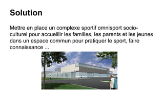 Solution
Mettre en place un complexe sportif omnisport socioculturel pour accueillir les familles, les parents et les jeunes
dans un espace commun pour pratiquer le sport, faire
connaissance ...

 
